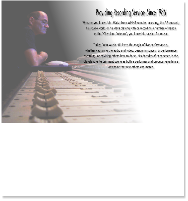 Providing Recording Services Since 1986 Whether you know John Walsh from WMMS remote recording, the AP podcast, his studio work, or his days playing with or recording a number of bands  on the Cleveland Jukebox, you know his passion for music.  Today, John Walsh still loves the magic of live performances,  whether capturing the audio and video, designing spaces for performance recording, or advising others how to do so. His decades of experience in the Cleveland entertainment scene as both a performer and producer give him a viewpoint that few others can match.